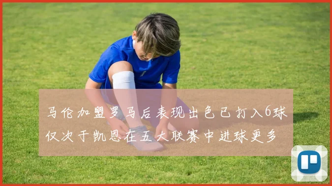 马伦加盟罗马后表现出色已打入6球仅次于凯恩在五大联赛中进球更多