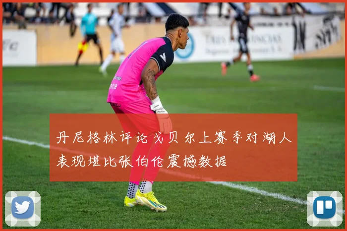 丹尼格林评论戈贝尔上赛季对湖人表现堪比张伯伦震撼数据