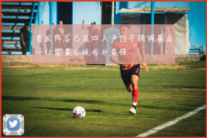 首发阵容已定四人卢指导强调最后一位需最合适而非最强