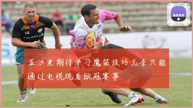 亚沙里期待学习魔笛技巧无奈只能通过电视观看欧冠赛事