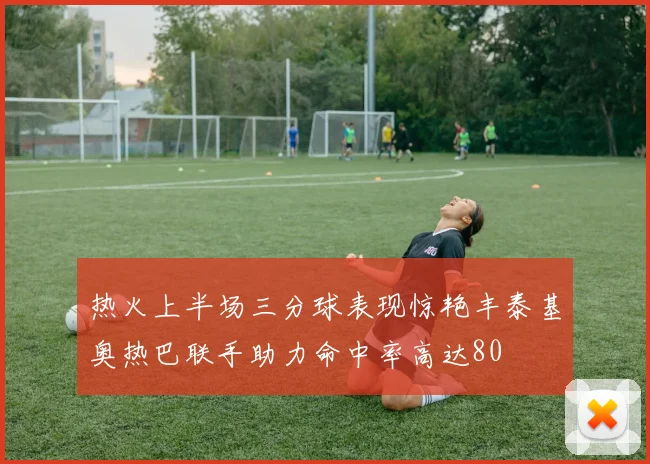 热火上半场三分球表现惊艳丰泰基奥热巴联手助力命中率高达80