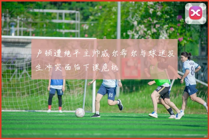 卢顿遭绝平主帅威尔希尔与球迷发生冲突面临下课危机