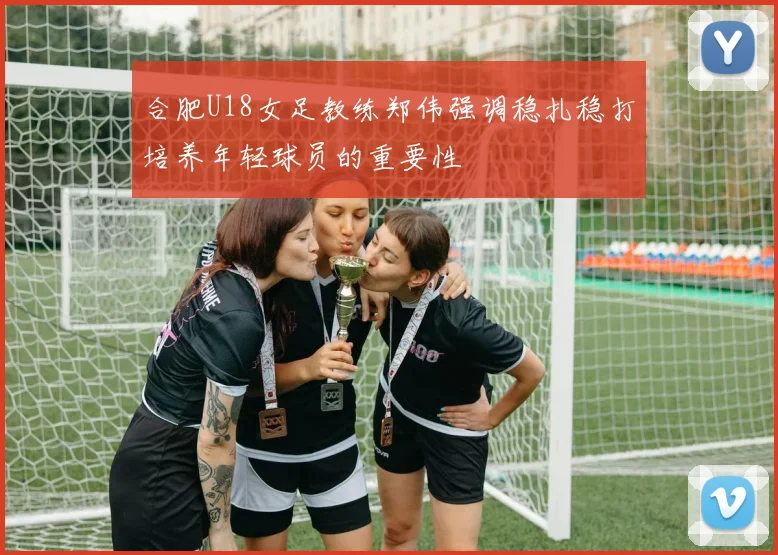 合肥U18女足教练郑伟强调稳扎稳打培养年轻球员的重要性