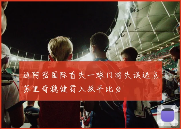 迈阿密国际首失一球门将失误送点苏里奇稳健罚入扳平比分