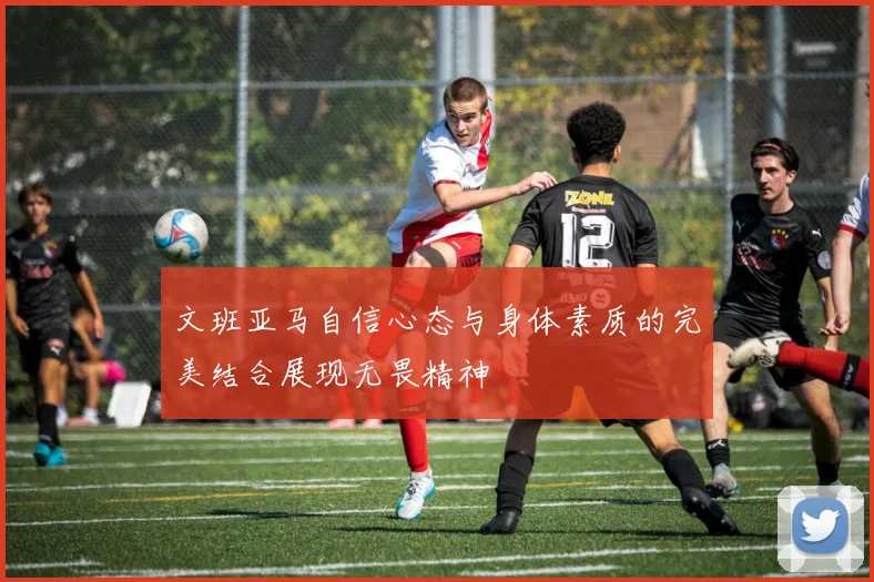 文班亚马自信心态与身体素质的完美结合展现无畏精神