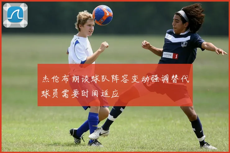 杰伦布朗谈球队阵容变动强调替代球员需要时间适应