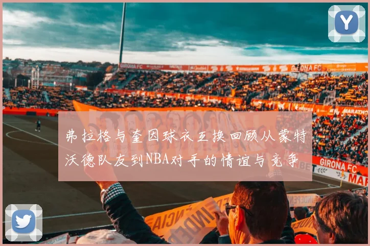 弗拉格与奎因球衣互换回顾从蒙特沃德队友到NBA对手的情谊与竞争
