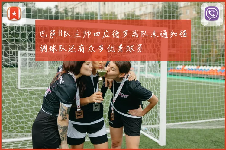 巴萨B队主帅回应德罗离队未通知强调球队还有众多优秀球员