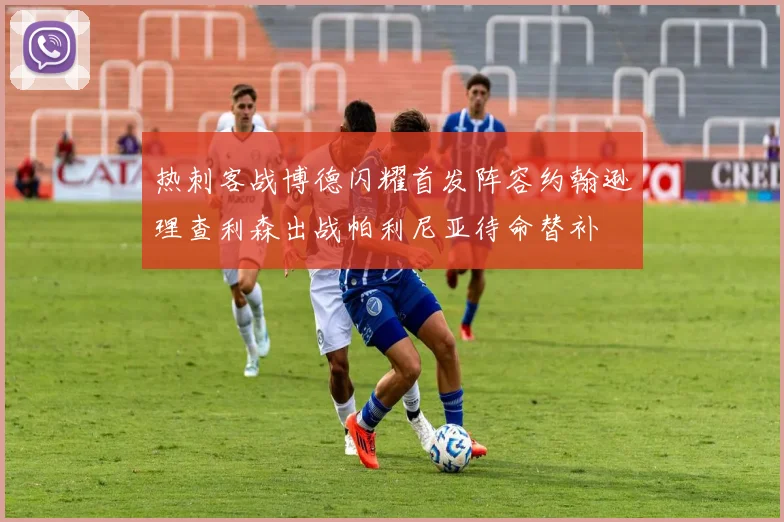 热刺客战博德闪耀首发阵容约翰逊理查利森出战帕利尼亚待命替补