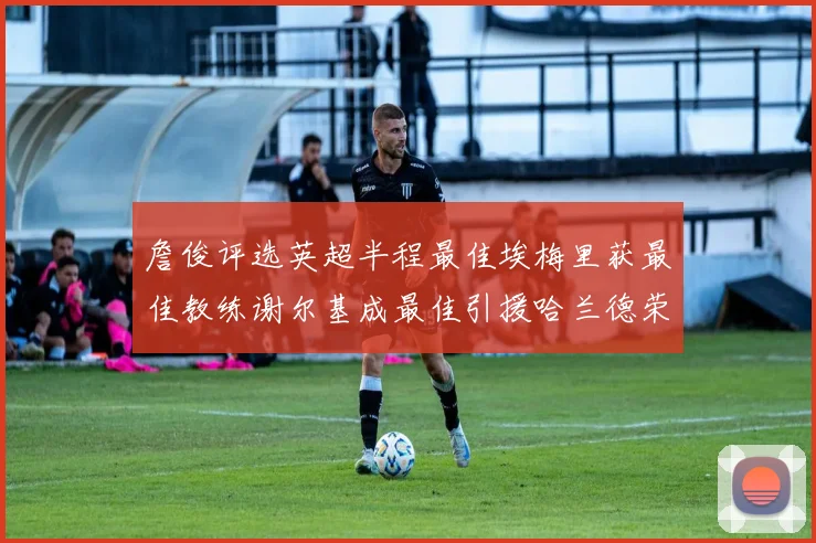詹俊评选英超半程最佳埃梅里获最佳教练谢尔基成最佳引援哈兰德荣膺最佳球员