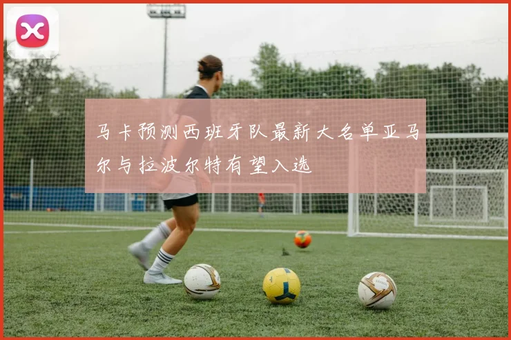 马卡预测西班牙队最新大名单亚马尔与拉波尔特有望入选