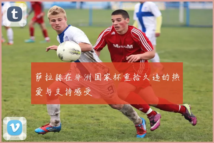 萨拉赫在非洲国家杯重拾久违的热爱与支持感受