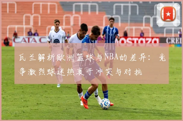 瓦兰解析欧洲篮球与NBA的差异：竞争激烈球迷热衷于冲突与对抗