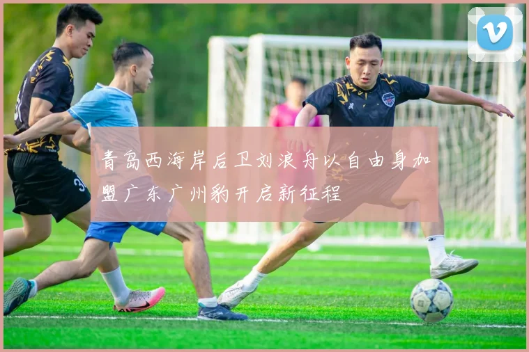 青岛西海岸后卫刘浪舟以自由身加盟广东广州豹开启新征程