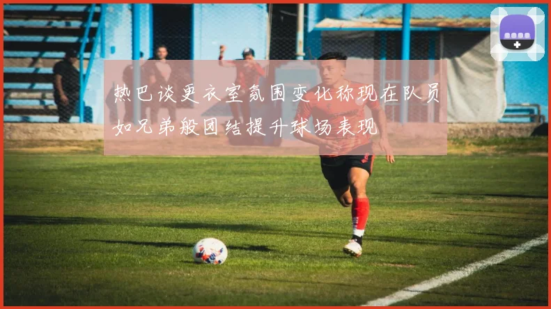 热巴谈更衣室氛围变化称现在队员如兄弟般团结提升球场表现