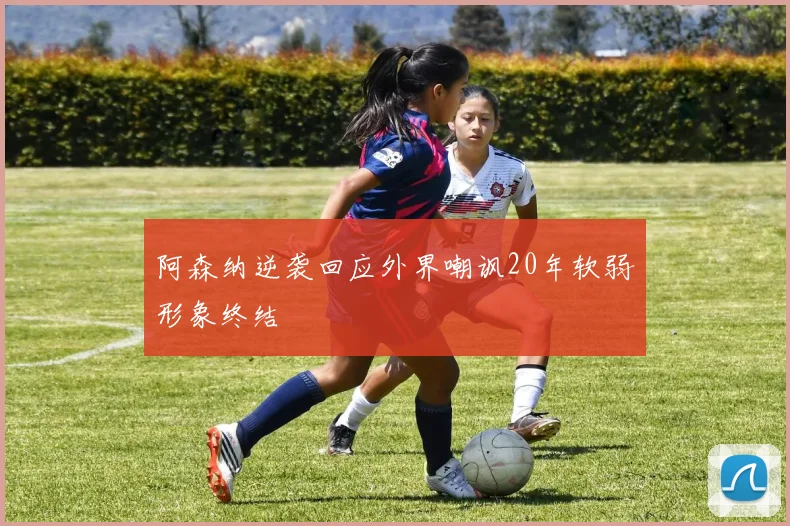 阿森纳逆袭回应外界嘲讽20年软弱形象终结