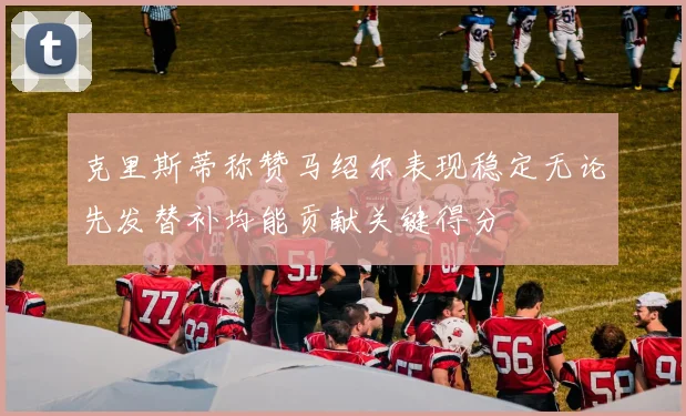 克里斯蒂称赞马绍尔表现稳定无论先发替补均能贡献关键得分