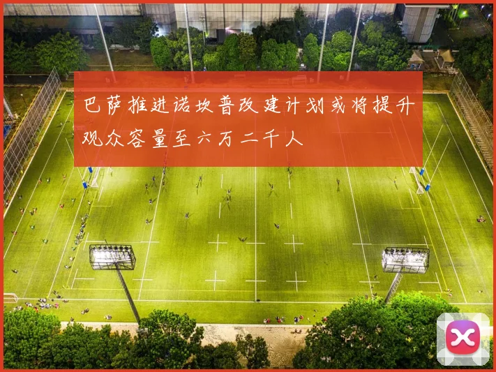 巴萨推进诺坎普改建计划或将提升观众容量至六万二千人