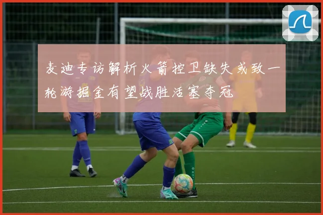 麦迪专访解析火箭控卫缺失或致一轮游掘金有望战胜活塞夺冠