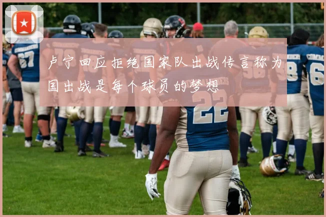 卢宁回应拒绝国家队出战传言称为国出战是每个球员的梦想