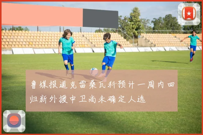 鲁媒报道克雷桑瓦科预计一周内回归新外援中卫尚未确定人选