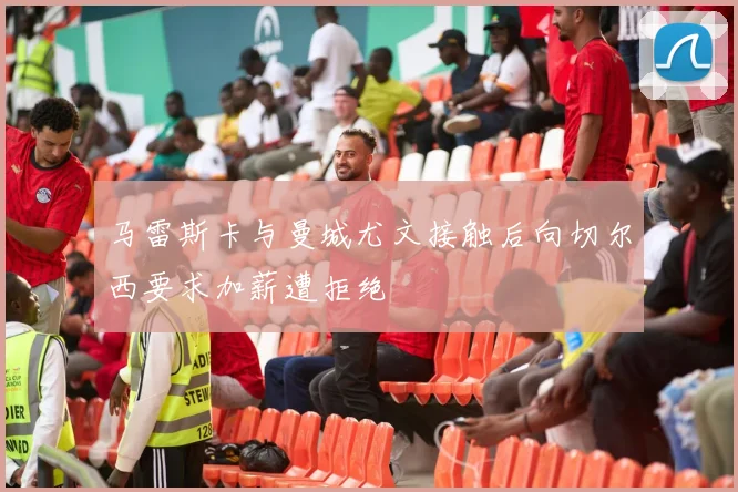 马雷斯卡与曼城尤文接触后向切尔西要求加薪遭拒绝