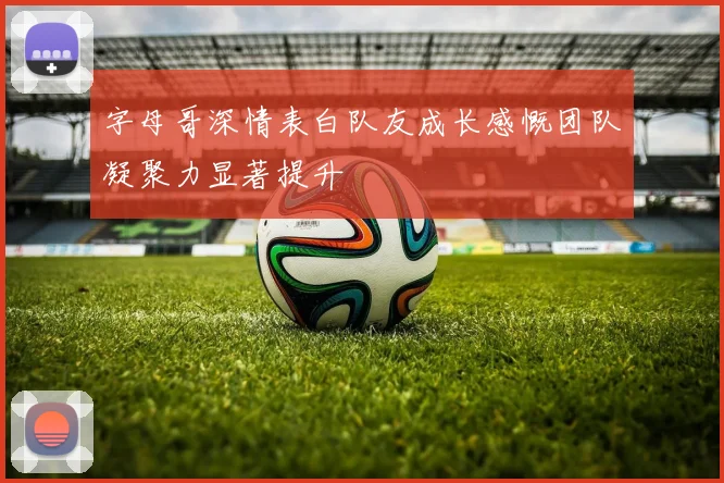 字母哥深情表白队友成长感慨团队凝聚力显著提升