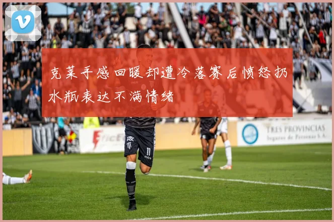克莱手感回暖却遭冷落赛后愤怒扔水瓶表达不满情绪