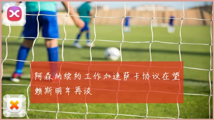 阿森纳续约工作加速萨卡协议在望赖斯明年再谈
