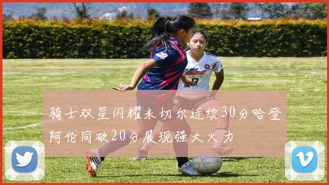 骑士双星闪耀米切尔连续30分哈登阿伦同砍20分展现强大火力