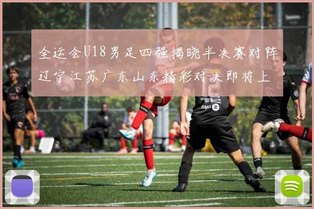 全运会U18男足四强揭晓半决赛对阵辽宁江苏广东山东精彩对决即将上演